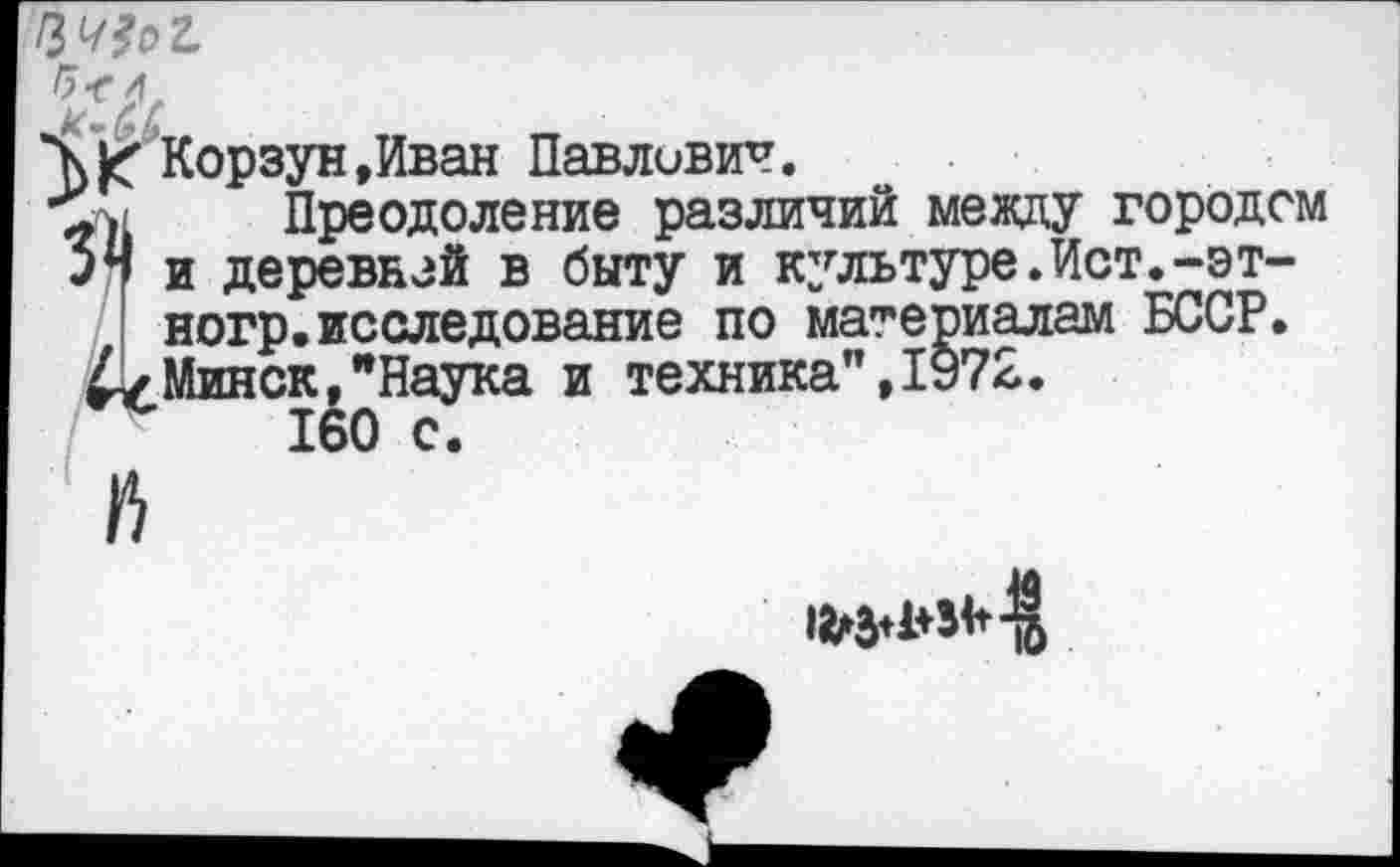 ﻿№?с>г
Корзун »Иван Павлович.
Преодоление различий между городом 54 и деревнзй в быту и культуре.Ист.-эт-ногр.исследование по материалам БССР.
£4 Минск,"Наука и техника”,1972.